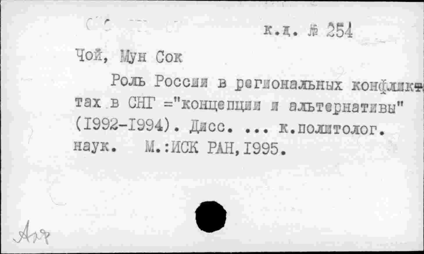 ﻿к.д. я 554
Чой, Мун Сок
Роль России в региональных конфлжк® тах в СНГ ="концепции и альтернативы" (1992-1994). Дисс. ... к.политолог, наук. М.:ИСК РАН,1995.